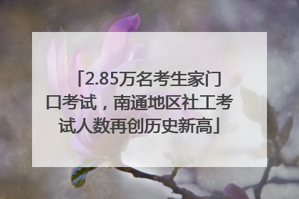 2.85万名考生家门口考试，南通地区社工考试人数再创历史新高