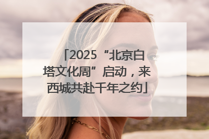 2025“北京白塔文化周”启动，来西城共赴千年之约