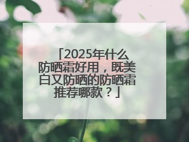 2025年什么防晒霜好用，既美白又防晒的防晒霜推荐哪款？