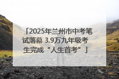 2025年兰州市中考笔试落幕 3.9万九年级考生完成“人生首考”