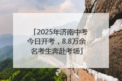 2025年济南中考今日开考，8.8万余名考生奔赴考场