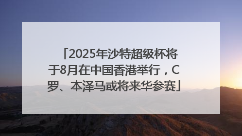 2025年沙特超级杯将于8月在中国香港举行，C罗、本泽马或将来华参赛