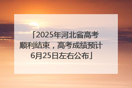 2025年河北省高考顺利结束，高考成绩预计6月25日左右公布