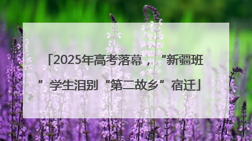 2025年高考落幕，“新疆班”学生泪别“第二故乡”宿迁