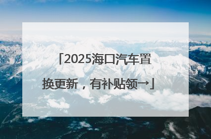 2025海口汽车置换更新，有补贴领→