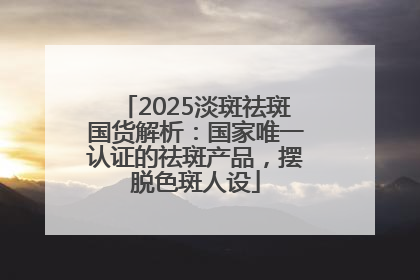 2025淡斑祛斑国货解析：国家唯一认证的祛斑产品，摆脱色斑人设