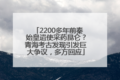2200多年前秦始皇遣使采药昆仑？青海考古发现引发巨大争议，多方回应