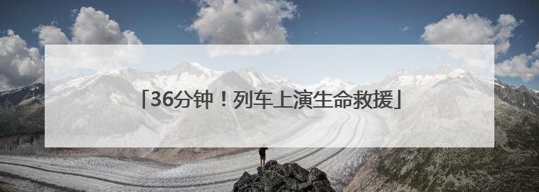 36分钟！列车上演生命救援