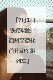 7月1日铁路调图：福州至德化首开动车组列车