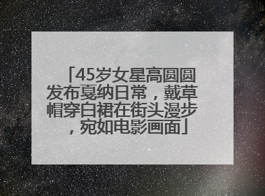 45岁女星高圆圆发布戛纳日常，戴草帽穿白裙在街头漫步，宛如电影画面