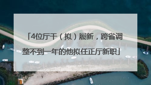 4位厅干（拟）履新，跨省调整不到一年的他拟任正厅新职