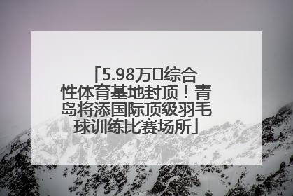 5.98万㎡综合性体育基地封顶！青岛将添国际顶级羽毛球训练比赛场所