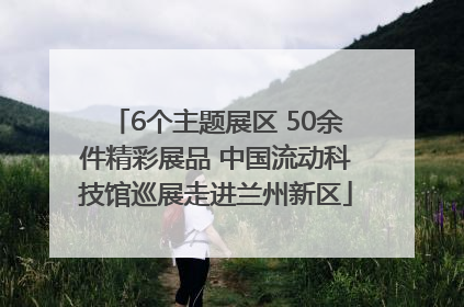 6个主题展区 50余件精彩展品 中国流动科技馆巡展走进兰州新区