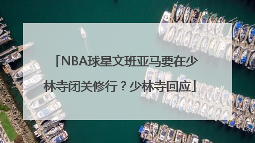 NBA球星文班亚马要在少林寺闭关修行？少林寺回应