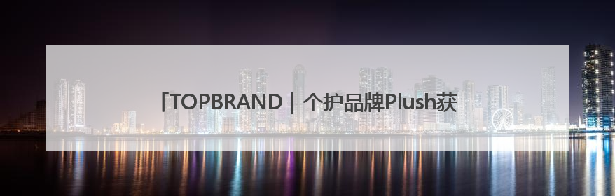 TOPBRAND｜个护品牌Plush获融资；H&M集团创始家族收购股权；滴滴重返巴西外卖市场；香奈儿推出循环材料中心